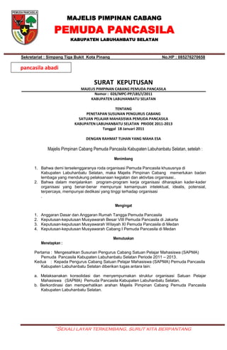 MAJELIS PIMPINAN CABANG
PEMUDA PANCASILA
KABUPATEN LABUHANBATU SELATAN
“Sekali layar terkembang, surut kita berpantang
Sekretariat : Simpang Tiga Bukit Kota Pinang No.HP : 085276270658
SURAT KEPUTUSAN
MAJELIS PIMPINAN CABANG PEMUDA PANCASILA
Nomor : 026/MPC-PP/LBS/I/2011
KABUPATEN LABUHANBATU SELATAN
TENTANG
PENETAPAN SUSUNAN PENGURUS CABANG
SATUAN PELAJAR MAHASISWA PEMUDA PANCASILA
KABUPATEN LABUHANBATU SELATAN PRIODE 2011-2013
Tanggal 18 Januari 2011
DENGAN RAHMAT TUHAN YANG MAHA ESA
Majelis Pimpinan Cabang Pemuda Pancasila Kabupaten Labuhanbatu Selatan, setelah :
Menimbang
1. Bahwa demi terselenggaranya roda organisasi Pemuda Pancasila khususnya di
Kabupaten Labuhanbatu Selatan, maka Majelis Pimpinan Cabang memerlukan badan
lembaga yang mendukung pelaksanaan kegiatan dan aktivitas organisasi..
2. Bahwa dalam menjalankan program-program kerja organisasi diharapkan kader-kader
organisasi yang benar-benar mempunyai kemampuan intelektual, idealis, potensial,
terpercaya, mempunyai dedikasi yang tinggi terhadap organisasi
.
Mengingat
1. Anggaran Dasar dan Anggaran Rumah Tangga Pemuda Pancasila
2. Keputusan-keputusan Musyawarah Besar VIII Pemuda Pancasila di Jakarta
3. Keputusan-keputusan Musyawarah Wilayah XI Pemuda Pancasila di Medan
4. Keputusan-keputusan Musyawarah Cabang I Pemuda Pancasila di Medan
Memutuskan
Menetapkan :
Pertama : Mengesahkan Susunan Pengurus Cabang Satuan Pelajar Mahasiswa (SAPMA)
Pemuda Pancasila Kabupaten Labuhanbatu Selatan Periode 2011 – 2013.
Kedua : Kepada Pengurus Cabang Satuan Pelajar Mahasiswa (SAPMA) Pemuda Pancasila
Kabupaten Labuhanbatu Selatan diberikan tugas antara lain:
a. Melaksanakan konsolidasi dan menyempurnakan struktur organisasi Satuan Pelajar
Mahasiswa (SAPMA) Pemuda Pancasila Kabupaten Labuhanbatu Selatan.
b. Berkordinasi dan memperhatikan arahan Majelis Pimpinan Cabang Pemuda Pancasila
Kabupaten Labuhanbatu Selatan.
pancasila abadi
 