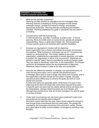 7-6
Copyright © 2012 Pearson Canada Inc., Toronto, Ontario.
ANSWERS TO READING FOR
COMPREHENSION QUESTIONS
1. What are the benefits of planning?
Planning provides direction to managers and non-managers alike.
Planning reduces uncertainty by forcing managers to look ahead,
anticipate change, consider the impact of change, and develop
appropriate responses. Planning reduces overlapping and wasteful
activities. Planning establishes the goals or standards that are used in
controlling.
2. Contrast formal with informal planning.
In informal planning, very little, if anything, is written down. In formal
planning, there are written plans at various levels, people are assigned
responsibilities, there is a great deal of detail, etc. Formal planning
involves specific goals to be achieved within specific timetables.
3. Compare an organization's mission with its objectives.
Every organization has a mission that defines its purpose and answers
the question, “What business or businesses are we in?” In essence the
mission is a directional plan. The mission applies to the entire
organization, establishes the organization's overall objectives, and seeks
to position the organization in terms of its environment. Objectives are
tactical or specific "plans" that are quantified for achieving specific goals.
They can apply to individuals, work units, or the organization. The mission
cannot be accomplished without the accomplishment of objectives.
Objectives need a mission in order to be clear and coordinated.
4. Describe the differences between a) strategic and operational plans, b)
short and long-term plans, and c) specific and directional plans.
a) Strategic plans tend to cover a longer time frame and a broader view of
the organization and also include the formulation of goals, whereas
operational plans define ways to achieve the goals and tend to cover
shorter time periods.
b) Short-term plans are generally within a time frame of a year or less
while long terms plans are those with a time frame beyond three years.
c) Specific plans are plans that are clearly defined and do not leave room
for interpretation, whereas directional plans are more flexible, and
although they provide focus, they do not lock managers into specific goals
or courses of action.
5. Under what circumstances are short-term plans preferred? Under what
circumstances are specific plans preferred?
Short-term covers less than one year. Plans should extend far enough to
see through those commitments that are made today. The greater the
uncertainty, the more plans should be of the short-term variety. Shorter-
term plans allow for better accommodation of changes by providing more
flexibility.
 