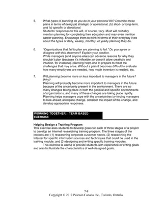 7-8
Copyright © 2012 Pearson Canada Inc., Toronto, Ontario.
5. What types of planning do you do in your personal life? Describe these
plans in terms of being (a) strategic or operational, (b) short- or long-term,
and (c) specific or directional.
Students’ responses to this will, of course, vary. Most will probably
mention planning for completing their education and may even mention
career planning. Encourage them to think in terms of their everyday lives
about the types of daily, weekly, monthly, or yearly planning they do.
6. “Organizations that fail to plan are planning to fail.” Do you agree or
disagree with this statement? Explain your position.
While managers (and anyone else) can advance reasons for why they
shouldn’t plan (because it’s inflexible, or doesn’t allow creativity and
intuition, for instance), planning helps one to prepare to meet the
challenges that may arise. Without a plan it becomes difficult to evaluate
how many employees are needed, how much inventory is needed, etc.
7. Will planning become more or less important to managers in the future?
Why?
Planning will probably become more important to managers in the future
because of the uncertainty present in the environment. There are so
many changes taking place in both the general and specific environments
of organizations, and many of these changes are taking place rapidly.
Planning helps managers cope with the uncertainties by forcing managers
to look ahead, anticipate change, consider the impact of the change, and
develop appropriate responses.
WORKING TOGETHER : TEAM BASED
EXERCISE
Helping Design a Training Program
This exercise asks students to develop goals for each of three stages of a project
to develop an Internet researching training program. The three stages of the
projects are: (1) researching corporate customer needs, (2) researching the
Internet for specific information sources and techniques that could be used in the
training module, and (3) designing and writing specific training modules.
This exercise is useful to provide students with experience in writing goals
and also to illustrate the characteristics of well-designed goals.
 