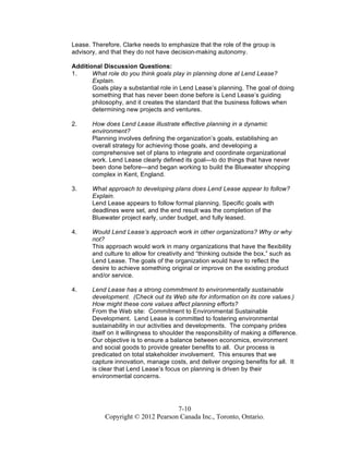 7-10
Copyright © 2012 Pearson Canada Inc., Toronto, Ontario.
Lease. Therefore, Clarke needs to emphasize that the role of the group is
advisory, and that they do not have decision-making autonomy.
Additional Discussion Questions:
1. What role do you think goals play in planning done at Lend Lease?
Explain.
Goals play a substantial role in Lend Lease’s planning. The goal of doing
something that has never been done before is Lend Lease’s guiding
philosophy, and it creates the standard that the business follows when
determining new projects and ventures.
2. How does Lend Lease illustrate effective planning in a dynamic
environment?
Planning involves defining the organization’s goals, establishing an
overall strategy for achieving those goals, and developing a
comprehensive set of plans to integrate and coordinate organizational
work. Lend Lease clearly defined its goal—to do things that have never
been done before—and began working to build the Bluewater shopping
complex in Kent, England.
3. What approach to developing plans does Lend Lease appear to follow?
Explain.
Lend Lease appears to follow formal planning. Specific goals with
deadlines were set, and the end result was the completion of the
Bluewater project early, under budget, and fully leased.
4. Would Lend Lease’s approach work in other organizations? Why or why
not?
This approach would work in many organizations that have the flexibility
and culture to allow for creativity and “thinking outside the box,” such as
Lend Lease. The goals of the organization would have to reflect the
desire to achieve something original or improve on the existing product
and/or service.
4. Lend Lease has a strong commitment to environmentally sustainable
development. (Check out its Web site for information on its core values.)
How might these core values affect planning efforts?
From the Web site: Commitment to Environmental Sustainable
Development. Lend Lease is committed to fostering environmental
sustainability in our activities and developments. The company prides
itself on it willingness to shoulder the responsibility of making a difference.
Our objective is to ensure a balance between economics, environment
and social goods to provide greater benefits to all. Our process is
predicated on total stakeholder involvement. This ensures that we
capture innovation, manage costs, and deliver ongoing benefits for all. It
is clear that Lend Lease’s focus on planning is driven by their
environmental concerns.
 
