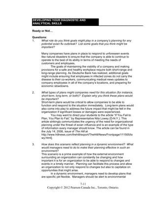 7-11
Copyright © 2012 Pearson Canada Inc., Toronto, Ontario.
DEVELOPING YOUR DIAGNOSTIC AND
ANALYTICAL SKILLS
Ready or Not…
Questions:
1. What role do you think goals might play in a company’s planning for any
potential avian flu outbreak? List some goals that you think might be
important?
Many companies have plans in place to respond to unforeseen events
like natural disasters to ensure that the company is able to continue to
operate to the best of its ability in terms of meeting the needs of
customers and employees.
The goals of maintaining the viability of a company and making
provisions for a safe and healthy workplace require both short-range and
long-range planning. As Deutsche Bank has realized, additional goals
might include ensuring that employees in infected zones do not carry the
disease to their co-workers, communicating medical news updates to
company employees in all of the company’s locations, and preparing for
economic slowdowns.
2. What types of plans might companies need for this situation (for instance,
short term, long term, or both)? Explain why you think these plans would
be important?
Short-term plans would be critical to allow companies to be able to
function and respond to the situation immediately. Long-term plans would
also come into play to address the future impact that might be felt in the
organization if significant losses or damages were experienced.
You may want to direct your students to the article “If You Fail to
Plan, You Plan to Fail,” by Representative Nita Lowey (D-N.Y.). This
article strikingly communicates the urgency of the need for organizational
planning under the threat of avian influenza and is an example of the type
of information every manager should know. The article can be found in
the July 14, 2006, issue of The Hill at
http://www.hillnews.com/thehill/export/TheHill/News/Frontpage/111505/lo
wy.html].
3. How does this scenario reflect planning in a dynamic environment? What
would managers need to do to make their planning effective in such an
environment?
This scenario is a prime example of how the external environment
surrounding an organization can constantly be changing and how
important it is for an organization to be able to respond to changes and
events in a timely manner. Planning can facilitate this process and allow
an organization to not only respond to changes but also to capitalize on
opportunities that might arise.
In a dynamic environment, managers need to develop plans that
are specific yet flexible. Managers should be alert to environmental
 