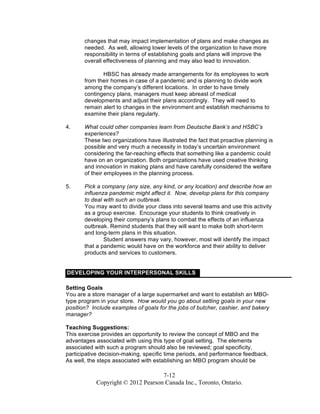 7-12
Copyright © 2012 Pearson Canada Inc., Toronto, Ontario.
changes that may impact implementation of plans and make changes as
needed. As well, allowing lower levels of the organization to have more
responsibility in terms of establishing goals and plans will improve the
overall effectiveness of planning and may also lead to innovation.
HBSC has already made arrangements for its employees to work
from their homes in case of a pandemic and is planning to divide work
among the company’s different locations. In order to have timely
contingency plans, managers must keep abreast of medical
developments and adjust their plans accordingly. They will need to
remain alert to changes in the environment and establish mechanisms to
examine their plans regularly.
4. What could other companies learn from Deutsche Bank’s and HSBC’s
experiences?
These two organizations have illustrated the fact that proactive planning is
possible and very much a necessity in today’s uncertain environment
considering the far-reaching effects that something like a pandemic could
have on an organization. Both organizations have used creative thinking
and innovation in making plans and have carefully considered the welfare
of their employees in the planning process.
5. Pick a company (any size, any kind, or any location) and describe how an
influenza pandemic might affect it. Now, develop plans for this company
to deal with such an outbreak.
You may want to divide your class into several teams and use this activity
as a group exercise. Encourage your students to think creatively in
developing their company’s plans to combat the effects of an influenza
outbreak. Remind students that they will want to make both short-term
and long-term plans in this situation.
Student answers may vary, however, most will identify the impact
that a pandemic would have on the workforce and their ability to deliver
products and services to customers.
DEVELOPING YOUR INTERPERSONAL SKILLS
Setting Goals
You are a store manager of a large supermarket and want to establish an MBO-
type program in your store. How would you go about setting goals in your new
position? Include examples of goals for the jobs of butcher, cashier, and bakery
manager?
Teaching Suggestions:
This exercise provides an opportunity to review the concept of MBO and the
advantages associated with using this type of goal setting. The elements
associated with such a program should also be reviewed; goal specificity,
participative decision-making, specific time periods, and performance feedback.
As well, the steps associated with establishing an MBO program should be
 