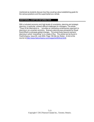 7-13
Copyright © 2012 Pearson Canada Inc., Toronto, Ontario.
mentioned as students discuss how they would go about establishing goals for
the various positions and the supermarket as a whole.
ADDITIONAL CHAPTER INFORMATION
With a turbulent economy and high levels of uncertainty, planning and strategic
planning, in particular, present difficult challenges for managers. The article
“There Is No Alternative to…” provides an interesting contemporary approach to
planning in an uncertain economy. Scenario planning was pioneered by Royal
Dutch/Shell to anticipate global changes. The article looks beyond scenario
planning in which “everything” is in a state of flux. The article can be found in
FastCompany, Issue 60, July 2002, Page 106 (By Ian Wylie). A link to this
source is [http://www.fastcompany.com/magazine/60/tina.html].
 