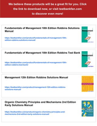 We believe these products will be a great fit for you. Click
the link to download now, or visit testbankfan.com
to discover even more!
Fundamentals of Management 10th Edition Robbins Solutions
Manual
https://testbankfan.com/product/fundamentals-of-management-10th-
edition-robbins-solutions-manual/
Fundamentals of Management 10th Edition Robbins Test Bank
https://testbankfan.com/product/fundamentals-of-management-10th-
edition-robbins-test-bank/
Management 12th Edition Robbins Solutions Manual
https://testbankfan.com/product/management-12th-edition-robbins-
solutions-manual/
Organic Chemistry Principles and Mechanisms 2nd Edition
Karty Solutions Manual
https://testbankfan.com/product/organic-chemistry-principles-and-
mechanisms-2nd-edition-karty-solutions-manual/
 