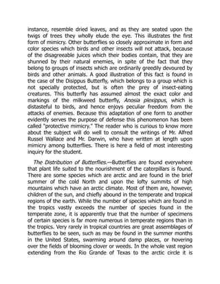 instance, resemble dried leaves, and as they are seated upon the
twigs of trees they wholly elude the eye. This illustrates the first
form of mimicry. Other butterflies so closely approximate in form and
color species which birds and other insects will not attack, because
of the disagreeable juices which their bodies contain, that they are
shunned by their natural enemies, in spite of the fact that they
belong to groups of insects which are ordinarily greedily devoured by
birds and other animals. A good illustration of this fact is found in
the case of the Disippus Butterfly, which belongs to a group which is
not specially protected, but is often the prey of insect-eating
creatures. This butterfly has assumed almost the exact color and
markings of the milkweed butterfly, Anosia plexippus, which is
distasteful to birds, and hence enjoys peculiar freedom from the
attacks of enemies. Because this adaptation of one form to another
evidently serves the purpose of defense this phenomenon has been
called "protective mimicry." The reader who is curious to know more
about the subject will do well to consult the writings of Mr. Alfred
Russel Wallace and Mr. Darwin, who have written at length upon
mimicry among butterflies. There is here a field of most interesting
inquiry for the student.
The Distribution of Butterflies.—Butterflies are found everywhere
that plant life suited to the nourishment of the caterpillars is found.
There are some species which are arctic and are found in the brief
summer of the cold North and upon the lofty summits of high
mountains which have an arctic climate. Most of them are, however,
children of the sun, and chiefly abound in the temperate and tropical
regions of the earth. While the number of species which are found in
the tropics vastly exceeds the number of species found in the
temperate zone, it is apparently true that the number of specimens
of certain species is far more numerous in temperate regions than in
the tropics. Very rarely in tropical countries are great assemblages of
butterflies to be seen, such as may be found in the summer months
in the United States, swarming around damp places, or hovering
over the fields of blooming clover or weeds. In the whole vast region
extending from the Rio Grande of Texas to the arctic circle it is
 