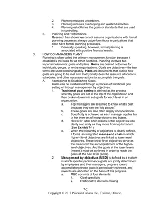 7-2
Copyright © 2012 Pearson Canada Inc., Toronto, Ontario.
2. Planning reduces uncertainty.
3. Planning reduces overlapping and wasteful activities.
4. Planning establishes the goals or standards that are used
in controlling.
B. Planning and Performance.
Research has shown we cannot assume organizations with formal
planning processes always outperform those organizations that
don’t have formal planning processes.
1. Generally speaking, however, formal planning is
associated with positive financial results.
3. HOW DO MANAGERS PLAN?
Planning is often called the primary management function because it
establishes the basis for all other functions. Planning involves two
important elements: goals and plans. Goals are desired outcomes for
individuals, groups, or entire organizations. Goals are objectives—the two
terms are used interchangeably. Plans are documents that outline how
goals are going to be met and that typically describe resource allocations,
schedules, and other necessary actions to accomplish the goals.
A. Approaches to Establishing Goals.
Goals can be established through a process of traditional goal
setting or through management by objectives:
1. Traditional goal setting is defined as the process
whereby goals are set at the top of the organization and
then broken down into sub goals for each level in an
organization.
a. Top managers are assumed to know what’s best
because they see the “big picture.”
b. These goals are also often largely nonoperational.
c. Specificity is achieved as each manager applies his
or her own set of interpretations and biases.
d. However, what often results is that objectives lose
clarity and unity as they move from top to bottom.
(See Exhibit 7-1)
e. When the hierarchy of objectives is clearly defined,
it forms an integrated means-end chain in which
higher- level objectives are linked to lower-level
objectives. These lower-level objectives serve as
the means for the accomplishment of the higher-
level objectives. And the goals at the lower levels
(means) must be achieved in order to reach the
goals at the next level (ends).
2. Management by objectives (MBO) is defined as a system
in which specific performance goals are jointly determined
by employees and their managers, progress toward
accomplishing these goals is periodically reviewed, and
rewards are allocated on the basis of this progress.
a. MBO consists of four elements:
1. Goal specificity
2. Participative decision-making
 