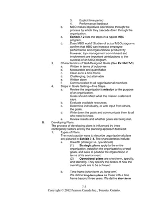 7-3
Copyright © 2012 Pearson Canada Inc., Toronto, Ontario.
3. Explicit time period
4. Performance feedback
b. MBO makes objectives operational through the
process by which they cascade down through the
organization.
c. Exhibit 7-2 lists the steps in a typical MBO
program.
d. Does MBO work? Studies of actual MBO programs
confirm that MBO can increase employee
performance and organizational productivity.
However, top- management commitment and
involvement are important contributions to the
success of an MBO program.
3. Characteristics of Well-Designed Goals (See Exhibit 7-3).
a. Written in terms of outcomes
b. Measurable and quantifiable
c. Clear as to a time frame
d. Challenging, but attainable
e. Written down
f. Communicated to all organizational members
4. Steps in Goals Setting—Five Steps.
a. Review the organization’s mission or the purpose
of an organization.
Goals should reflect what the mission statement
says.
b. Evaluate available resources.
c. Determine individually, or with input from others,
the goals.
d. Write down the goals and communicate them to all
who need to know.
e. Review results and whether goals are being met.
B. Developing Plans.
The process of developing plans is influenced by three
contingency factors and by the planning approach followed.
1. Types of Plans.
The most popular ways to describe organizational plans
are pictured in Exhibit 7-4. The characteristics include:
a. Breadth (strategic vs. operational)
(1) Strategic plans apply to the entire
organization, establish the organization’s overall
goals, and seek to position the organization in
terms of its environment.
(2) Operational plans are short term, specific,
and standing. They specify the details of how the
overall goals are to be achieved.
b. Time frame (short term vs. long term)
We define long-term plans as those with a time
frame beyond three years. We define short-term
 