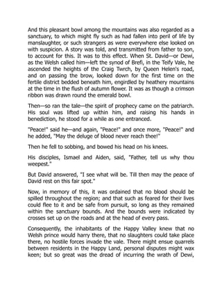 And this pleasant bowl among the mountains was also regarded as a
sanctuary, to which might fly such as had fallen into peril of life by
manslaughter, or such strangers as were everywhere else looked on
with suspicion. A story was told, and transmitted from father to son,
to account for this. It was to this effect. When St. David—or Dewi,
as the Welsh called him—left the synod of Brefi, in the Teify Vale, he
ascended the heights of the Craig Twrch, by Queen Helen's road,
and on passing the brow, looked down for the first time on the
fertile district bedded beneath him, engirdled by heathery mountains
at the time in the flush of autumn flower. It was as though a crimson
ribbon was drawn round the emerald bowl.
Then—so ran the tale—the spirit of prophecy came on the patriarch.
His soul was lifted up within him, and raising his hands in
benediction, he stood for a while as one entranced.
"Peace!" said he—and again, "Peace!" and once more, "Peace!" and
he added, "May the deluge of blood never reach thee!"
Then he fell to sobbing, and bowed his head on his knees.
His disciples, Ismael and Aiden, said, "Father, tell us why thou
weepest."
But David answered, "I see what will be. Till then may the peace of
David rest on this fair spot."
Now, in memory of this, it was ordained that no blood should be
spilled throughout the region; and that such as feared for their lives
could flee to it and be safe from pursuit, so long as they remained
within the sanctuary bounds. And the bounds were indicated by
crosses set up on the roads and at the head of every pass.
Consequently, the inhabitants of the Happy Valley knew that no
Welsh prince would harry there, that no slaughters could take place
there, no hostile forces invade the vale. There might ensue quarrels
between residents in the Happy Land, personal disputes might wax
keen; but so great was the dread of incurring the wrath of Dewi,
 