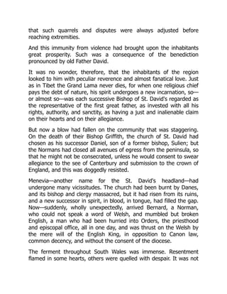 that such quarrels and disputes were always adjusted before
reaching extremities.
And this immunity from violence had brought upon the inhabitants
great prosperity. Such was a consequence of the benediction
pronounced by old Father David.
It was no wonder, therefore, that the inhabitants of the region
looked to him with peculiar reverence and almost fanatical love. Just
as in Tibet the Grand Lama never dies, for when one religious chief
pays the debt of nature, his spirit undergoes a new incarnation, so—
or almost so—was each successive Bishop of St. David's regarded as
the representative of the first great father, as invested with all his
rights, authority, and sanctity, as having a just and inalienable claim
on their hearts and on their allegiance.
But now a blow had fallen on the community that was staggering.
On the death of their Bishop Griffith, the church of St. David had
chosen as his successor Daniel, son of a former bishop, Sulien; but
the Normans had closed all avenues of egress from the peninsula, so
that he might not be consecrated, unless he would consent to swear
allegiance to the see of Canterbury and submission to the crown of
England, and this was doggedly resisted.
Menevia—another name for the St. David's headland—had
undergone many vicissitudes. The church had been burnt by Danes,
and its bishop and clergy massacred, but it had risen from its ruins,
and a new successor in spirit, in blood, in tongue, had filled the gap.
Now—suddenly, wholly unexpectedly, arrived Bernard, a Norman,
who could not speak a word of Welsh, and mumbled but broken
English, a man who had been hurried into Orders, the priesthood
and episcopal office, all in one day, and was thrust on the Welsh by
the mere will of the English King, in opposition to Canon law,
common decency, and without the consent of the diocese.
The ferment throughout South Wales was immense. Resentment
flamed in some hearts, others were quelled with despair. It was not
 