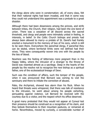 the clergy alone who were in consternation: all, of every class, felt
that their national rights had been invaded, and that in some way
they could not understand this appointment was a prelude to a great
disaster.
Although there had been dissensions among the princes, and strife
between tribes, the Church, their religion, had been the one bond of
union. There was a cessation of all discord across the sacred
threshold, and clergy and people were intimately united in feeling, in
interests, in belief. In the Celtic Church bishops and priests had
always been allowed to marry—a prelate of St. David's had frankly
erected a monument to the memory of two of his sons, which is still
to be seen there. Everywhere the parochial clergy, if parochial they
can be styled, where territorial limits were not defined had their
wives. They were consequently woven into one with the people by
the ties of blood.
Nowhere was the feeling of bitterness more poignant than in the
Happy Valley, where the intrusion of a stranger to the throne of
David was resented almost as a sacrilege. Deep in the hearts of the
people lay the resolve not to recognize the new bishop as a spiritual
father, one of the ecclesiastical lineage of Dewi.
Such was the condition of affairs, such the temper of the people,
when it was announced that Bernard was coming to visit the
sanctuary and there to initiate the correction of abuses.
Pabo, the Archpriest, showed less alarm than his flock. When he
heard that threats were whispered, that there was talk of resistance
to the intrusion, he went about among his people exhorting,
persuading against violence. Let Bernard be received with the
courtesy due to a visitor, and the respect which his office deserved.
A good many protested that they would not appear at Cynwyl lest
their presence should be construed as a recognition of his claim, and
they betook themselves to their mountain pastures, or remained at
home. Nevertheless, moved by curiosity, a considerable number of
 