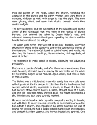 men did gather on the ridge, about the church, watching the
approach of the bishop and his party. Women also were there in
numbers, children as well, only eager to see the sight. The men
were gloomy, silent, and wore their cloaks, beneath which they
carried cudgels.
The day was bright, and the sun flashed on the weapons and on the
armor of the harnessed men who were in the retinue of Bishop
Bernard, that entered the valley by Queen Helen's road, and
advanced leisurely towards the ridge occupied by the church and the
hovels that constituted the village.
The Welsh were never—they are not to this day—builders. Every fair
structure of stone in the country is due to the constructive genius of
the Normans. The native Celt loved to build of wood and wattle. His
churches, his domestic dwellings, his monasteries, his kingly halls, all
were of timber.
The tribesmen of Pabo stood in silence, observing the advancing
procession.
First came a couple of clerks, and after them two men-at-arms, then
rode Bernard, attended on one side by his interpreter, on the other
by his brother Rogier in full harness. Again clerks, and then a body
of men-at-arms.
The bishop was a middle-sized man with sandy hair, very pale eyes
with rings about the iris deeper in color than the iris itself—eyes that
seemed without depth, impossible to sound, as those of a bird. He
had narrow, straw-colored brows, a sharp, straight peak of a nose,
and thin lips—lips that hardly showed at all—his mouth resembling a
slit. The chin and jowl were strongly marked.
He wore on his head a cloth cap with two peaks, ending in tassels,
and with flaps to cover his ears, possibly as an imitation of a miter;
but outside a church, and engaged in no sacred function, he was of
course not vested. He had a purple-edged mantle over one shoulder,
and beneath it a dark cassock, and he was booted and spurred. One
 