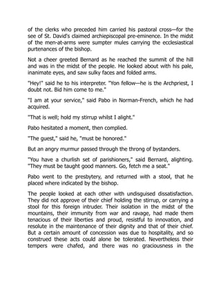 of the clerks who preceded him carried his pastoral cross—for the
see of St. David's claimed archiepiscopal pre-eminence. In the midst
of the men-at-arms were sumpter mules carrying the ecclesiastical
purtenances of the bishop.
Not a cheer greeted Bernard as he reached the summit of the hill
and was in the midst of the people. He looked about with his pale,
inanimate eyes, and saw sulky faces and folded arms.
"Hey!" said he to his interpreter. "Yon fellow—he is the Archpriest, I
doubt not. Bid him come to me."
"I am at your service," said Pabo in Norman-French, which he had
acquired.
"That is well; hold my stirrup whilst I alight."
Pabo hesitated a moment, then complied.
"The guest," said he, "must be honored."
But an angry murmur passed through the throng of bystanders.
"You have a churlish set of parishioners," said Bernard, alighting.
"They must be taught good manners. Go, fetch me a seat."
Pabo went to the presbytery, and returned with a stool, that he
placed where indicated by the bishop.
The people looked at each other with undisguised dissatisfaction.
They did not approve of their chief holding the stirrup, or carrying a
stool for this foreign intruder. Their isolation in the midst of the
mountains, their immunity from war and ravage, had made them
tenacious of their liberties and proud, resistful to innovation, and
resolute in the maintenance of their dignity and that of their chief.
But a certain amount of concession was due to hospitality, and so
construed these acts could alone be tolerated. Nevertheless their
tempers were chafed, and there was no graciousness in the
 