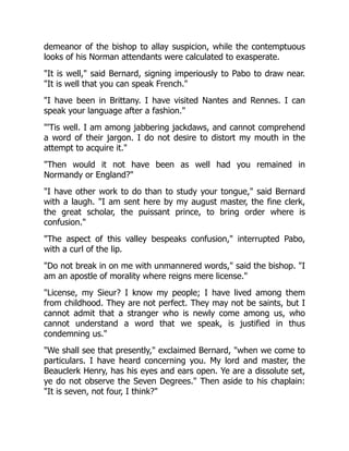 demeanor of the bishop to allay suspicion, while the contemptuous
looks of his Norman attendants were calculated to exasperate.
"It is well," said Bernard, signing imperiously to Pabo to draw near.
"It is well that you can speak French."
"I have been in Brittany. I have visited Nantes and Rennes. I can
speak your language after a fashion."
"'Tis well. I am among jabbering jackdaws, and cannot comprehend
a word of their jargon. I do not desire to distort my mouth in the
attempt to acquire it."
"Then would it not have been as well had you remained in
Normandy or England?"
"I have other work to do than to study your tongue," said Bernard
with a laugh. "I am sent here by my august master, the fine clerk,
the great scholar, the puissant prince, to bring order where is
confusion."
"The aspect of this valley bespeaks confusion," interrupted Pabo,
with a curl of the lip.
"Do not break in on me with unmannered words," said the bishop. "I
am an apostle of morality where reigns mere license."
"License, my Sieur? I know my people; I have lived among them
from childhood. They are not perfect. They may not be saints, but I
cannot admit that a stranger who is newly come among us, who
cannot understand a word that we speak, is justified in thus
condemning us."
"We shall see that presently," exclaimed Bernard, "when we come to
particulars. I have heard concerning you. My lord and master, the
Beauclerk Henry, has his eyes and ears open. Ye are a dissolute set,
ye do not observe the Seven Degrees." Then aside to his chaplain:
"It is seven, not four, I think?"
 