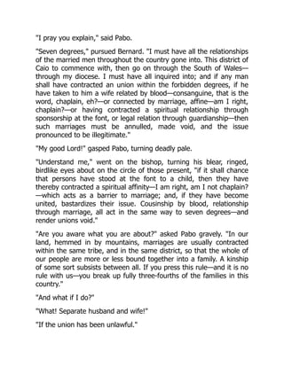 "I pray you explain," said Pabo.
"Seven degrees," pursued Bernard. "I must have all the relationships
of the married men throughout the country gone into. This district of
Caio to commence with, then go on through the South of Wales—
through my diocese. I must have all inquired into; and if any man
shall have contracted an union within the forbidden degrees, if he
have taken to him a wife related by blood—consanguine, that is the
word, chaplain, eh?—or connected by marriage, affine—am I right,
chaplain?—or having contracted a spiritual relationship through
sponsorship at the font, or legal relation through guardianship—then
such marriages must be annulled, made void, and the issue
pronounced to be illegitimate."
"My good Lord!" gasped Pabo, turning deadly pale.
"Understand me," went on the bishop, turning his blear, ringed,
birdlike eyes about on the circle of those present, "if it shall chance
that persons have stood at the font to a child, then they have
thereby contracted a spiritual affinity—I am right, am I not chaplain?
—which acts as a barrier to marriage; and, if they have become
united, bastardizes their issue. Cousinship by blood, relationship
through marriage, all act in the same way to seven degrees—and
render unions void."
"Are you aware what you are about?" asked Pabo gravely. "In our
land, hemmed in by mountains, marriages are usually contracted
within the same tribe, and in the same district, so that the whole of
our people are more or less bound together into a family. A kinship
of some sort subsists between all. If you press this rule—and it is no
rule with us—you break up fully three-fourths of the families in this
country."
"And what if I do?"
"What! Separate husband and wife!"
"If the union has been unlawful."
 