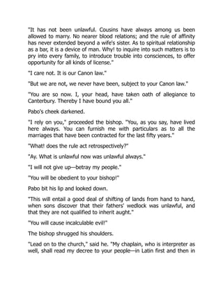 "It has not been unlawful. Cousins have always among us been
allowed to marry. No nearer blood relations; and the rule of affinity
has never extended beyond a wife's sister. As to spiritual relationship
as a bar, it is a device of man. Why! to inquire into such matters is to
pry into every family, to introduce trouble into consciences, to offer
opportunity for all kinds of license."
"I care not. It is our Canon law."
"But we are not, we never have been, subject to your Canon law."
"You are so now. I, your head, have taken oath of allegiance to
Canterbury. Thereby I have bound you all."
Pabo's cheek darkened.
"I rely on you," proceeded the bishop. "You, as you say, have lived
here always. You can furnish me with particulars as to all the
marriages that have been contracted for the last fifty years."
"What! does the rule act retrospectively?"
"Ay. What is unlawful now was unlawful always."
"I will not give up—betray my people."
"You will be obedient to your bishop!"
Pabo bit his lip and looked down.
"This will entail a good deal of shifting of lands from hand to hand,
when sons discover that their fathers' wedlock was unlawful, and
that they are not qualified to inherit aught."
"You will cause incalculable evil!"
The bishop shrugged his shoulders.
"Lead on to the church," said he. "My chaplain, who is interpreter as
well, shall read my decree to your people—in Latin first and then in
 
