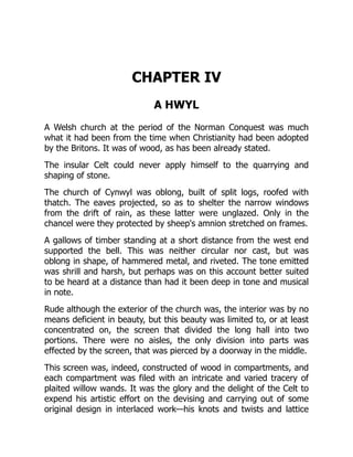 CHAPTER IV
A HWYL
A Welsh church at the period of the Norman Conquest was much
what it had been from the time when Christianity had been adopted
by the Britons. It was of wood, as has been already stated.
The insular Celt could never apply himself to the quarrying and
shaping of stone.
The church of Cynwyl was oblong, built of split logs, roofed with
thatch. The eaves projected, so as to shelter the narrow windows
from the drift of rain, as these latter were unglazed. Only in the
chancel were they protected by sheep's amnion stretched on frames.
A gallows of timber standing at a short distance from the west end
supported the bell. This was neither circular nor cast, but was
oblong in shape, of hammered metal, and riveted. The tone emitted
was shrill and harsh, but perhaps was on this account better suited
to be heard at a distance than had it been deep in tone and musical
in note.
Rude although the exterior of the church was, the interior was by no
means deficient in beauty, but this beauty was limited to, or at least
concentrated on, the screen that divided the long hall into two
portions. There were no aisles, the only division into parts was
effected by the screen, that was pierced by a doorway in the middle.
This screen was, indeed, constructed of wood in compartments, and
each compartment was filed with an intricate and varied tracery of
plaited willow wands. It was the glory and the delight of the Celt to
expend his artistic effort on the devising and carrying out of some
original design in interlaced work—his knots and twists and lattice
 