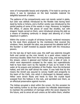 were of incomparable beauty and originality. If he took to carving on
stone, it was to reproduce on the best tractable material his
delightful lacework of osiers.
The patterns of the compartments were not merely varied in plaits,
but color was skilfully introduced by the flexible rods having been
dyed by herbs or lichens, and a further variety was introduced by the
partial peeling of some of the wands in rings. Moreover, to heighten
the effect, in places flat pieces of wood like shuttles, but with
dragons' heads carved on them, were introduced among the plait as
a means of breaking continuity in design and allowing of a fresh
departure in pattern.
Within the screen a couple of oil-lamps burned, rendered necessary
by the dusk there produced by the membrane that covered the
windows. Here, beneath the altar, was preserved the abbatial staff of
the founder—a staff invested by popular belief with the miraculous
powers.
On the last day of April every year, this staff was solemnly brought
forth and carried up the river Annell, to a point where rested an
enormous boulder, fallen from the mountain crag, and resting beside
the stream, where it glanced and frothed over a slide of rock, in
which were depressions scooped by the water, but superstitiously
held to have been worn by the Apostle of Caio as he knelt in the
water at his prayers and recitation of the Psalter. Here the Archpriest
halted, and with the staff stirred the water. It was held that by this
means the Annell was assured to convey health and prosperity to
the basin of the Cothi, into which it discharged its blessed waters.
Hither were driven flocks and herds to have the crystal liquid
scooped from the hollows in the rock, and sprinkled over them, as
an effectual preservative against murrain.
The bishop occupied a stool within the screen. On this occasion he
had nothing further to do than proclaim his inflexible determination
to maintain the prohibition of marriage within the seven degrees for
the future, and to annul all such unions as fell within them, whether
 
