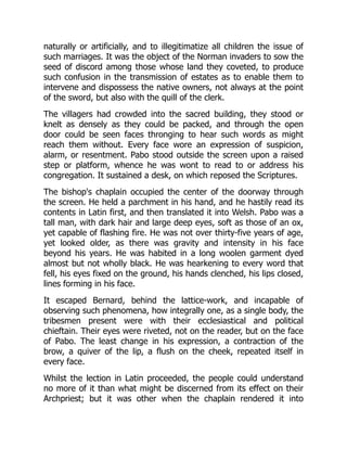 naturally or artificially, and to illegitimatize all children the issue of
such marriages. It was the object of the Norman invaders to sow the
seed of discord among those whose land they coveted, to produce
such confusion in the transmission of estates as to enable them to
intervene and dispossess the native owners, not always at the point
of the sword, but also with the quill of the clerk.
The villagers had crowded into the sacred building, they stood or
knelt as densely as they could be packed, and through the open
door could be seen faces thronging to hear such words as might
reach them without. Every face wore an expression of suspicion,
alarm, or resentment. Pabo stood outside the screen upon a raised
step or platform, whence he was wont to read to or address his
congregation. It sustained a desk, on which reposed the Scriptures.
The bishop's chaplain occupied the center of the doorway through
the screen. He held a parchment in his hand, and he hastily read its
contents in Latin first, and then translated it into Welsh. Pabo was a
tall man, with dark hair and large deep eyes, soft as those of an ox,
yet capable of flashing fire. He was not over thirty-five years of age,
yet looked older, as there was gravity and intensity in his face
beyond his years. He was habited in a long woolen garment dyed
almost but not wholly black. He was hearkening to every word that
fell, his eyes fixed on the ground, his hands clenched, his lips closed,
lines forming in his face.
It escaped Bernard, behind the lattice-work, and incapable of
observing such phenomena, how integrally one, as a single body, the
tribesmen present were with their ecclesiastical and political
chieftain. Their eyes were riveted, not on the reader, but on the face
of Pabo. The least change in his expression, a contraction of the
brow, a quiver of the lip, a flush on the cheek, repeated itself in
every face.
Whilst the lection in Latin proceeded, the people could understand
no more of it than what might be discerned from its effect on their
Archpriest; but it was other when the chaplain rendered it into
 