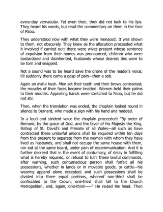 every-day vernacular. Yet even then, they did not look to his lips.
They heard his words, but read the commentary on them in the face
of Pabo.
They understood now with what they were menaced. It was shown
to them, not obscurely. They knew as the allocution proceeded what
it involved if carried out: there were wives present whose sentence
of expulsion from their homes was pronounced, children who were
bastardized and disinherited, husbands whose dearest ties were to
be torn and snapped.
Not a sound was to be heard save the drone of the reader's voice;
till suddenly there came a gasp of pain—then a sob.
Again an awful hush. Men set their teeth and their brows contracted;
the muscles of their faces became knotted. Women held their palms
to their mouths. Appealing hands were stretched to Pabo, but he did
not stir.
Then, when the translation was ended, the chaplain looked round in
silence to Bernard, who made a sign with his hand and nodded.
In a loud and strident voice the chaplain proceeded: "By order of
Bernard, by the grace of God, and the favor of his Majesty the King,
Bishop of St. David's and Primate of all Wales—all such as have
contracted these unlawful unions shall be required within ten days
from this present to separate from the women with whom they have
lived as husbands, and shall not occupy the same house with them,
nor eat at the same board, under pain of excommunication. And it is
further decreed that in the event of contumacy, of delay in fulfilling
what is hereby required, or refusal to fulfil these lawful commands,
after warning, such contumacious person shall forfeit all his
possessions, whether in lands or in movable goods, or cattle—his
wearing apparel alone excepted; and such possessions shall be
divided into three equal portions, whereof one-third shall be
confiscated to the Crown, one-third shall fall to the Church
Metropolitan, and, again, one-third——" He raised his head. Then
 