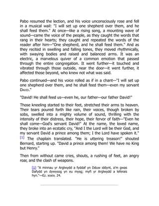 Pabo resumed the lection, and his voice unconsciously rose and fell
in a musical wail: "I will set up one shepherd over them, and he
shall feed them." At once—like a rising song, a mounting wave of
sound—came the voice of the people, as they caught the words that
rang in their hearts; they caught and repeated the words of the
reader after him—"One shepherd, and he shall feed them." And as
they recited in swelling and falling tones, they moved rhythmically,
with swaying bodies and raised and balanced arms. It was an
electric, a marvelous quiver of a common emotion that passed
through the entire congregation. It went further—it touched and
vibrated through those outside, near the door—it went further, it
affected those beyond, who knew not what was said.
Pabo continued—and his voice rolled as if in a chant—"I will set up
one shepherd over them, and he shall feed them—even my servant
David."
"David! He shall feed us—even he, our father—our father David!"
Those kneeling started to their feet, stretched their arms to heaven.
Their tears poured forth like rain, their voices, though broken by
sobs, swelled into a mighty volume of sound, thrilling with the
intensity of their distress, their hope, their fervor of faith—"Even he
shall come—God's servant David!" At the name, the loved name,
they broke into an ecstatic cry, "And I the Lord will be their God, and
my servant David a prince among them; I the Lord have spoken it."
[1] The chaplain translated. "He is uttering treason!" shouted
Bernard, starting up. "David a prince among them! We have no King
but Henry."
Then from without came cries, shouts, a rushing of feet, an angry
roar, and the clash of weapons.
[1] "A minnau yr Arglwydd a fyddaf yn Dduw iddynt, a'm gwas
Dafydd yn dywysog yn eu mysg; myfi yr Arglwydd a leferais
hyn."—Ez. xxxiv. 24.
 