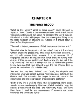 CHAPTER V
THE FIRST BLOOD
"What is this uproar? What is being done?" asked Bernard in
agitation. "Look, Cadell! Is there no second door to this trap? Should
violence be attempted I can obtain no egress by the way I came in;
this church is stuffed with people. Shut the screen gates if they show
the least indication of attacking us. 'Sdeath! if it should occur to
them to fire this place——"
"They will not do so, on account of their own people that are in it."
"But—but what is the occasion of this noise? How is it I am here
without anyone to protect me? This should have been looked to. I
am not safe among these savages. It is an accursed bit of
negligence that shall be inquired into. What avails me having men-
at-arms if they do not protect me? Body of my life! Am not I the
King's emissary? Am not I a bishop? Am I to be held so cheap even
by my own men that I am allowed to run the risk of being torn to
pieces, or smoked out of a hole like this?"
"Do not fear, my Lord Bishop," said Cadell, his chaplain and
interpreter, who was himself quaking, "there is a door behind, in the
chancel wall. But methinks the danger is without; there is the
disturbance, and the congregation are pressing to get forth."
"Body of my life! I want to know what is happening. Here, quick,
you clumsy ass, you beggarly Welshman; Cadell, undo the clasp, the
brooch; I will have off this cope—and remove my miter. I will leave
them here. I shall be less conspicuous, if weapons are being
flourished and stones are flying."
 