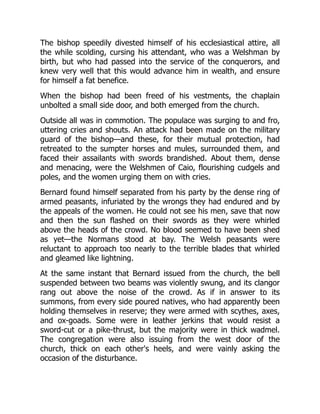 The bishop speedily divested himself of his ecclesiastical attire, all
the while scolding, cursing his attendant, who was a Welshman by
birth, but who had passed into the service of the conquerors, and
knew very well that this would advance him in wealth, and ensure
for himself a fat benefice.
When the bishop had been freed of his vestments, the chaplain
unbolted a small side door, and both emerged from the church.
Outside all was in commotion. The populace was surging to and fro,
uttering cries and shouts. An attack had been made on the military
guard of the bishop—and these, for their mutual protection, had
retreated to the sumpter horses and mules, surrounded them, and
faced their assailants with swords brandished. About them, dense
and menacing, were the Welshmen of Caio, flourishing cudgels and
poles, and the women urging them on with cries.
Bernard found himself separated from his party by the dense ring of
armed peasants, infuriated by the wrongs they had endured and by
the appeals of the women. He could not see his men, save that now
and then the sun flashed on their swords as they were whirled
above the heads of the crowd. No blood seemed to have been shed
as yet—the Normans stood at bay. The Welsh peasants were
reluctant to approach too nearly to the terrible blades that whirled
and gleamed like lightning.
At the same instant that Bernard issued from the church, the bell
suspended between two beams was violently swung, and its clangor
rang out above the noise of the crowd. As if in answer to its
summons, from every side poured natives, who had apparently been
holding themselves in reserve; they were armed with scythes, axes,
and ox-goads. Some were in leather jerkins that would resist a
sword-cut or a pike-thrust, but the majority were in thick wadmel.
The congregation were also issuing from the west door of the
church, thick on each other's heels, and were vainly asking the
occasion of the disturbance.
 
