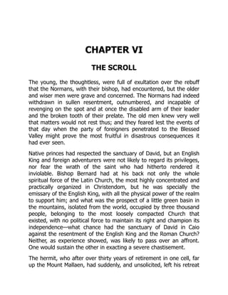 CHAPTER VI
THE SCROLL
The young, the thoughtless, were full of exultation over the rebuff
that the Normans, with their bishop, had encountered, but the older
and wiser men were grave and concerned. The Normans had indeed
withdrawn in sullen resentment, outnumbered, and incapable of
revenging on the spot and at once the disabled arm of their leader
and the broken tooth of their prelate. The old men knew very well
that matters would not rest thus; and they feared lest the events of
that day when the party of foreigners penetrated to the Blessed
Valley might prove the most fruitful in disastrous consequences it
had ever seen.
Native princes had respected the sanctuary of David, but an English
King and foreign adventurers were not likely to regard its privileges,
nor fear the wrath of the saint who had hitherto rendered it
inviolable. Bishop Bernard had at his back not only the whole
spiritual force of the Latin Church, the most highly concentrated and
practically organized in Christendom, but he was specially the
emissary of the English King, with all the physical power of the realm
to support him; and what was the prospect of a little green basin in
the mountains, isolated from the world, occupied by three thousand
people, belonging to the most loosely compacted Church that
existed, with no political force to maintain its right and champion its
independence—what chance had the sanctuary of David in Caio
against the resentment of the English King and the Roman Church?
Neither, as experience showed, was likely to pass over an affront.
One would sustain the other in exacting a severe chastisement.
The hermit, who after over thirty years of retirement in one cell, far
up the Mount Mallaen, had suddenly, and unsolicited, left his retreat
 