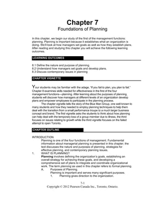 7-1
Copyright © 2012 Pearson Canada Inc., Toronto, Ontario.
Chapter 7
Foundations of Planning
In this chapter, we begin our study of the first of the management functions:
planning. Planning is important because it establishes what an organization is
doing. We’ll look at how managers set goals as well as how they establish plans.
After reading and studying this chapter you will achieve the following learning
outcomes.
LEARNING OUTCOMES
8.1 Define the nature and purpose of planning.
8.2 Understand how managers set goals and develop plans.
8.3 Discuss contemporary issues in planning
CHAPTER VIGNETTE
Your students may be familiar with the adage, “If you fail to plan, you plan to fail.”
Chapter 8 examines skills needed for effectiveness in the first of the four
management functions—planning. After learning about the purposes of planning,
students will discover how managers at different levels of an organization develop
plans and empower employees to participate in the planning process.
The chapter vignette tells the story of the Blue Man Group, one well known to
many students and how they needed to employ planning techniques to help them
deal with the transition from a small performance troupe to a much larger business
concept and brand. The first vignette asks the students to think about how planning
can help deal with the temporary loss of a group member due to illness, the third
focuses on issues relating to growth while the third vignette focuses on the failed
attempt to open Toronto.
CHAPTER OUTLINE
INTRODUCTION
Planning is one of the four functions of management. Fundamental
information about managerial planning is presented in this chapter; the
text discusses the nature and purposes of planning, strategies for
effective planning, and contemporary planning issues.
1. WHAT IS PLANNING?
Planning involves defining the organization’s goals, establishing an
overall strategy for achieving these goals, and developing a
comprehensive set of plans to integrate and coordinate organizational
work. The term planning as used in this chapter refers to formal planning.
A. Purposes of Planning.
Planning is important and serves many significant purposes.
1. Planning gives direction to the organization.
 