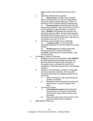 7-4
Copyright © 2012 Pearson Canada Inc., Toronto, Ontario.
plans as those with a time frame of one year or
less.
c. Specificity (directional vs. specific)
(1) Specific plans are plans that are clearly
defined and that leave no room for interpretation.
They have clearly defined objectives. There’s no
ambiguity and no problem with misunderstanding.
(2) Directional plans are flexible plans that set
out general guidelines. They provide focus but don’t
lock managers into specific goals or courses of
action. (Exhibit 7–5 illustrates how specific and
directional planning differ, with the directional plan
indicating only the intent to get from “A” to “B” and
the specific plan identifying the exact route that one
would take to go from “A” to “B”.)
d. Frequency of use (single use vs. standing)
(1) A single-use plan is a one-time plan
specifically designed to meet the needs of a unique
situation.
(2) Standing plans are ongoing plans that
provide guidance for activities performed
repeatedly. Standing plans include policies, rules,
and procedures.
2. Contingency Factors in Planning.
a. Manager’s level in the organization. (See Exhibit 7-
6.) Operational planning usually dominates the
planning activities of lower-level managers. As
managers move up through the levels of the
organization, their planning becomes more strategy
oriented.
b. Degree of environmental uncertainty. The greater
the environmental uncertainty, the more plans
should be directional and emphasis placed on the
short term.
1) When uncertainty is high, plans should be
specific, but flexible.
2) Managers must be prepared to rework and
amend plans, or even to abandon their
plans.
c. Time frame of plans.
1) Commitment concept means that plans
should extend far enough to meet those
commitments made when the plans were
developed.
2) Planning for too long or for too short a time
period is inefficient and ineffective.
3. Approaches to Planning.
 