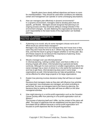 7-7
Copyright © 2012 Pearson Canada Inc., Toronto, Ontario.
Specific plans have clearly defined objectives and leave no room
for misinterpretation. They should be used when conditions are relatively
certain and management can operate on some unchanging assumptions.
6. How can managers plan effectively in dynamic environments?
In a dynamic environment, managers need to develop plans that are
specific, yet flexible. Managers should recognize that planning is an
ongoing process and they should be willing to change direction if the
environment changes. As well, flattening the organizational hierarchy to
push responsibility to the lower levels of the organization can facilitate
planning.
ANSWERS TO LINKING CONCEPTS TO
PRACTICE QUESTIONS
1. If planning is so crucial, why do some managers choose not to do it?
What would you advise these managers?
Managers may choose not to do it because they don’t know how or they
claim they don’t have the time to do it. Others may say that it’s a waste of
time, and that the future is going to happen whether or not they plan. But,
all of these reasons do not discount the importance of planning. Every
manager should engage in planning.
2. Would a manager ever use informal planning?
In informal planning, nothing is written down, and there is little or no
sharing of goals with others. Informal planning is general and lacks
continuity. Although it’s more common in smaller organizations, where the
owner-manager has a vision of where he or she wants the business to go
and how to get there, informal planning does exist in some large
organizations as well. Informal planning can help set guidelines. It may
not be effective for either large projects or for large organizations.
3. Explain how planning involves decisions today that will have an impact
later.
Decisions that managers make as they plan will influence how activities
are organized, how employees are managed, and what controlling is
performed. So even as managers look to the future by planning, the
decisions they’re making as they plan will have an effect on the other
managerial activities.
4. How might planning in a not-for-profit organization such as the Canadian
Cancer Society differ from planning in a for-profit organization such as
Molson?
The process of planning itself won’t differ, but the content of the plans will
differ. The types of objectives that are established and the plans that are
formulated will be different because a not-for-profit organization isn’t
focused on profit objectives like the for-profit organization.
 