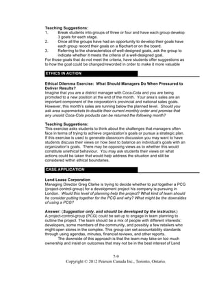 7-9
Copyright © 2012 Pearson Canada Inc., Toronto, Ontario.
Teaching Suggestions:
1. Break students into groups of three or four and have each group develop
3 goals for each stage.
2. Once all the groups have had an opportunity to develop their goals have
each group record their goals on a flipchart or on the board.
3. Referring to the characteristics of well-designed goals, ask the group to
indicate whether it meets the criteria of a well-designed goal.
For those goals that do not meet the criteria, have students offer suggestions as
to how the goal could be changed/reworded in order to make it more valuable
ETHICS IN ACTION
Ethical Dilemma Exercise: What Should Managers Do When Pressured to
Deliver Results?
Imagine that you are a district manager with Coca-Cola and you are being
promoted to a new position at the end of the month. Your area’s sales are an
important component of the corporation’s provincial and national sales goals.
However, this month’s sales are running below the planned level. Should you
ask area supermarkets to double their current monthly order and promise that
any unsold Coca-Cola products can be returned the following month?
Teaching Suggestions:
This exercise asks students to think about the challenges that managers often
face in terms of trying to achieve organization’s goals or pursue a strategic plan.
If this exercise is used to generate classroom discussion you may want to have
students discuss their views on how best to balance an individual’s goals with an
organization’s goals. There may be opposing views as to whether this would
constitute unethical behaviour. You may ask students their views on what
actions could be taken that would help address the situation and still be
considered within ethical boundaries.
CASE APPLICATION
Lend Lease Corporation
Managing Director Greg Clarke is trying to decide whether to put together a PCG
(project-control-group) for a development project his company is pursuing in
London. Would this level of planning help the project? What kind of team should
he consider putting together for the PCG and why? What might be the downsides
of using a PCG?
Answer: (Suggestion only, and should be developed by the instructor.)
A project-control-group (PCG) could be set up to engage in team planning to
outline the project. The team should be a mix of people with different interests:
developers, some members of the community, and possibly a few retailers who
might open stores in the complex. This group can set accountability standards
through using agendas, minutes, financial reviews, and other reports.
The downside of this approach is that the team may take on too much
ownership and insist on outcomes that may not be in the best interest of Lend
 