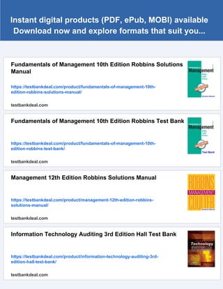 Instant digital products (PDF, ePub, MOBI) available
Download now and explore formats that suit you...
Fundamentals of Management 10th Edition Robbins Solutions
Manual
https://testbankdeal.com/product/fundamentals-of-management-10th-
edition-robbins-solutions-manual/
testbankdeal.com
Fundamentals of Management 10th Edition Robbins Test Bank
https://testbankdeal.com/product/fundamentals-of-management-10th-
edition-robbins-test-bank/
testbankdeal.com
Management 12th Edition Robbins Solutions Manual
https://testbankdeal.com/product/management-12th-edition-robbins-
solutions-manual/
testbankdeal.com
Information Technology Auditing 3rd Edition Hall Test Bank
https://testbankdeal.com/product/information-technology-auditing-3rd-
edition-hall-test-bank/
testbankdeal.com
 