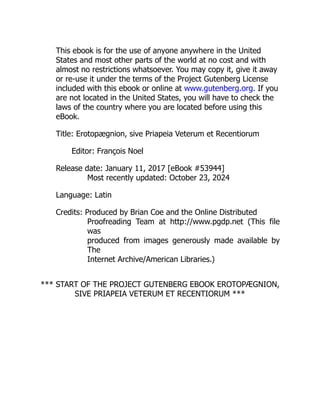 This ebook is for the use of anyone anywhere in the United
States and most other parts of the world at no cost and with
almost no restrictions whatsoever. You may copy it, give it away
or re-use it under the terms of the Project Gutenberg License
included with this ebook or online at www.gutenberg.org. If you
are not located in the United States, you will have to check the
laws of the country where you are located before using this
eBook.
Title: Erotopægnion, sive Priapeia Veterum et Recentiorum
Editor: François Noel
Release date: January 11, 2017 [eBook #53944]
Most recently updated: October 23, 2024
Language: Latin
Credits: Produced by Brian Coe and the Online Distributed
Proofreading Team at http://www.pgdp.net (This file
was
produced from images generously made available by
The
Internet Archive/American Libraries.)
*** START OF THE PROJECT GUTENBERG EBOOK EROTOPÆGNION,
SIVE PRIAPEIA VETERUM ET RECENTIORUM ***
 
