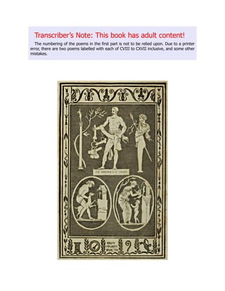 Transcriber’s Note: This book has adult content!
The numbering of the poems in the first part is not to be relied upon. Due to a printer
error, there are two poems labelled with each of CVIII to CXVII inclusive, and some other
mistakes.
 