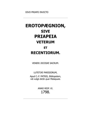 DIVO PRIAPO INVICTO
EROTOPÆGNION,
SIVE
PRIAPEIA
VETERUM
ET
RECENTIORUM.
VENERI JOCOSÆ SACRUM.
LUTETIÆ PARISIORUM,
Apud C.-F. PATRIS, Bibliopolam,
viâ vulgò dictâ quai Malaquais.
ANNO REIP. VI.
1798.
 