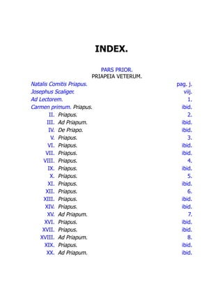 INDEX.
PARS PRIOR.
PRIAPEIA VETERUM.
Natalis Comitis Priapus. pag. j.
Josephus Scaliger. viij.
Ad Lectorem. 1.
Carmen primum. Priapus. ibid.
II. Priapus. 2.
III. Ad Priapum. ibid.
IV. De Priapo. ibid.
V. Priapus. 3.
VI. Priapus. ibid.
VII. Priapus. ibid.
VIII. Priapus. 4.
IX. Priapus. ibid.
X. Priapus. 5.
XI. Priapus. ibid.
XII. Priapus. 6.
XIII. Priapus. ibid.
XIV. Priapus. ibid.
XV. Ad Priapum. 7.
XVI. Priapus. ibid.
XVII. Priapus. ibid.
XVIII. Ad Priapum. 8.
XIX. Priapus. ibid.
XX. Ad Priapum. ibid.
 