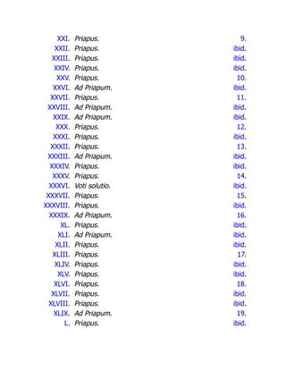 XXI. Priapus. 9.
XXII. Priapus. ibid.
XXIII. Priapus. ibid.
XXIV. Priapus. ibid.
XXV. Priapus. 10.
XXVI. Ad Priapum. ibid.
XXVII. Priapus. 11.
XXVIII. Ad Priapum. ibid.
XXIX. Ad Priapum. ibid.
XXX. Priapus. 12.
XXXI. Priapus. ibid.
XXXII. Priapus. 13.
XXXIII. Ad Priapum. ibid.
XXXIV. Priapus. ibid.
XXXV. Priapus. 14.
XXXVI. Voti solutio. ibid.
XXXVII. Priapus. 15.
XXXVIII. Priapus. ibid.
XXXIX. Ad Priapum. 16.
XL. Priapus. ibid.
XLI. Ad Priapum. ibid.
XLII. Priapus. ibid.
XLIII. Priapus. 17.
XLIV. Priapus. ibid.
XLV. Priapus. ibid.
XLVI. Priapus. 18.
XLVII. Priapus. ibid.
XLVIII. Priapus. ibid.
XLIX. Ad Priapum. 19.
L. Priapus. ibid.
 