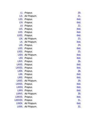 LI. Priapus. 20.
LII. Ad Priapum. 21.
LIII. Priapus. ibid.
LIV. Priapus. ibid.
LV. Priapus. 22.
LVI. Priapus. ibid.
LVII. Priapus. ibid.
LVIII. Priapus. ibid.
LIX. Ad Priapum. 23.
LX. Ad Priapum. ibid.
LXI. Priapus. 24.
LXII. Priapus. ibid.
LXIII. Priapus. 25.
LXIV. Ad Priapum. ibid.
LXV. Priapus. ibid.
LXVI. Priapus. 26.
LXVII. Priapus. ibid.
LXVIII. Priapus. ibid.
LXIX. Priapus. 28.
LXX. Priapus. ibid.
LXXI. Priapus. ibid.
LXXII. Ad Priapum. 29.
LXXIII. Priapus. ibid.
LXXIV. Priapus. ibid.
LXXV. Priapus. ibid.
LXXVI. Ad Priapum. 30.
LXXVII. Priapus. ibid.
LXXVIII. Priapus. 31.
LXXIX. Ad Priapum. ibid.
LXXX. Ad Priapum. 32.
 