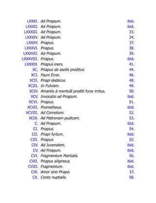 LXXXI. Ad Priapum. ibid.
LXXXII. Ad Priapum. ibid.
LXXXIII. Ad Priapum. 33.
LXXXIV. Ad Priapum. 34.
LXXXV. Priapus. 37.
LXXXVI. Priapus. 38.
LXXXVII. Ad Priapum. 39.
LXXXVIII. Priapus. ibid.
LXXXIX. Priapus iners. 41.
XC. Priapus ab asello proditus. 44.
XCI. Fauni Error. 46.
XCII. Priapi dedecus. 48.
XCIII. In Fulviam. 49.
XCIV. Amantis à mentulâ proditi furor irritus. 50.
XCV. Invocatio ad Priapum. ibid.
XCVI. Priapus. 51.
XCVII. Prometheus. ibid.
XCVIII. Ad Cornelium. 52.
XCIX. Ad Matronam pudicam. 53.
C. Ad Priapum. ibid.
CI. Priapus. 54.
CII. Priapi furtum. ibid.
CIII. Priapus. 55.
CIV. Ad Juvenalem. ibid.
CV. Ad Priapum. ibid.
CVI. Fragmentum Martialis. 56.
CVII. Priapus siligineus. ibid.
CVIII. Fragmentum. ibid.
CIX. Amor sine Priapo. 57.
CX. Cento nuptialis. 58.
 