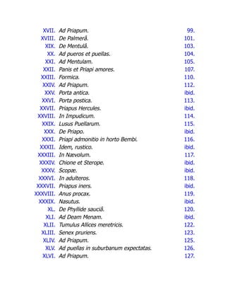 XVII. Ad Priapum. 99.
XVIII. De Palmerâ. 101.
XIX. De Mentulâ. 103.
XX. Ad pueros et puellas. 104.
XXI. Ad Mentulam. 105.
XXII. Panis et Priapi amores. 107.
XXIII. Formica. 110.
XXIV. Ad Priapum. 112.
XXV. Porta antica. ibid.
XXVI. Porta postica. 113.
XXVII. Priapus Hercules. ibid.
XXVIII. In Impudicum. 114.
XXIX. Lusus Puellarum. 115.
XXX. De Priapo. ibid.
XXXI. Priapi admonitio in horto Bembi. 116.
XXXII. Idem, rustico. ibid.
XXXIII. In Nævolum. 117.
XXXIV. Chione et Sterope. ibid.
XXXV. Scopæ. ibid.
XXXVI. In adulteros. 118.
XXXVII. Priapus iners. ibid.
XXXVIII. Anus procax. 119.
XXXIX. Nasutus. ibid.
XL. De Phyllide sauciâ. 120.
XLI. Ad Deam Menam. ibid.
XLII. Tumulus Allices meretricis. 122.
XLIII. Senex pruriens. 123.
XLIV. Ad Priapum. 125.
XLV. Ad puellas in suburbanum expectatas. 126.
XLVI. Ad Priapum. 127.
 