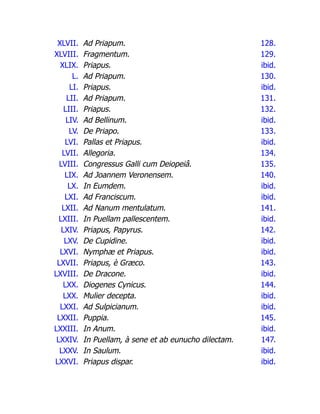 XLVII. Ad Priapum. 128.
XLVIII. Fragmentum. 129.
XLIX. Priapus. ibid.
L. Ad Priapum. 130.
LI. Priapus. ibid.
LII. Ad Priapum. 131.
LIII. Priapus. 132.
LIV. Ad Bellinum. ibid.
LV. De Priapo. 133.
LVI. Pallas et Priapus. ibid.
LVII. Allegoria. 134.
LVIII. Congressus Galli cum Deiopeiâ. 135.
LIX. Ad Joannem Veronensem. 140.
LX. In Eumdem. ibid.
LXI. Ad Franciscum. ibid.
LXII. Ad Nanum mentulatum. 141.
LXIII. In Puellam pallescentem. ibid.
LXIV. Priapus, Papyrus. 142.
LXV. De Cupidine. ibid.
LXVI. Nymphæ et Priapus. ibid.
LXVII. Priapus, è Græco. 143.
LXVIII. De Dracone. ibid.
LXX. Diogenes Cynicus. 144.
LXX. Mulier decepta. ibid.
LXXI. Ad Sulpicianum. ibid.
LXXII. Puppia. 145.
LXXIII. In Anum. ibid.
LXXIV. In Puellam, à sene et ab eunucho dilectam. 147.
LXXV. In Saulum. ibid.
LXXVI. Priapus dispar. ibid.
 
