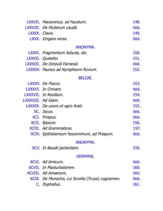LXXVII. Macaronica, ad Faustum. 148.
LXXVIII. De Mulierum caudâ. ibid.
LXXIX. Clavis. 149.
LXXX. Zingara verax. ibid.
ANONYMA.
LXXXI. Fragmentum Satyræ, etc. 150.
LXXXII. Quæstio. 151.
LXXXIII. De Octaviâ Farnesiâ. ibid.
LXXXIV. Faunus ad Nympheum fluvium. 152.
BELGÆ.
LXXXV. De Flacco. 153.
LXXXVI. In Cinnam. ibid.
LXXXVII. In Rosillam. 154.
LXXXVIII. Ad Idam. ibid.
LXXXIX. De uxore et agro Arati. 155.
XC. Jocus. ibid.
XCI. Priapus. ibid.
XCII. Basium. 156.
XCIII. Ad Grammaticos. 157.
XCIV. Epithalamium fescenninum, ad Priapum. ibid.
ANONYMA.
XCV. In Baudii jactantiam. 159.
GERMANI.
XCVI. Ad Amicum. ibid.
XCVII. In Masturbatorem. 160.
XCVIII. Ad Amœnum. ibid.
XCIX. De Monacho, cui Scrofæ (Truye) cognomen. ibid.
C. Ityphallus. 161.
 