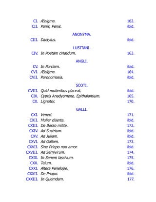 CI. Ænigma. 162.
CII. Panis, Penis. ibid.
ANONYMA.
CIII. Dactylus. ibid.
LUSITANI.
CIV. In Poetam cinædum. 163.
ANGLI.
CV. In Porciam. ibid.
CVI. Ænigma. 164.
CVII. Paronomasia. ibid.
SCOTI.
CVIII. Quid mulieribus placeat. ibid.
CIX. Cypris Anadyomene. Epithalamium. 165.
CX. Lignator. 170.
GALLI.
CXI. Veneri. 171.
CXII. Mulier diserta. ibid.
CXIII. De Bosso milite. 172.
CXIV. Ad Sustrium. ibid.
CXV. Ad Juliam. ibid.
CXVI. Ad Gallam. 173.
CXVII. Sine Priapo non amor. ibid.
CXVIII. Ad Semivirum. 174.
CXIX. In Senem lascivum. 175.
CXX. Telum. ibid.
CXXI. Altera Penelope. 176.
CXXII. De Priapo. ibid.
CXXIII. In Quemdam. 177.
 