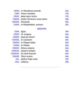 CXXIV. In Miscellanea Accordii. ibid.
CXXV. Preces mentales. 178.
CXXVI. Naïas satyri victrix. 179.
CXXVII. Aretini Carminum versio latina. 180.
CXXVIII. Muscipula. 182.
CXXIX. In Rhodantidem, scortum. 183.
ANONYMA.
CXXX. Signa. 184.
CXXXI. Vir mingens. ibid.
CXXXII. Quid est Homo? ibid.
CXXXIII. In Caulneam. 185.
CXXXIV. In Priapos alatos. ibid.
CXXXV. In Phallos. ibid.
CXXXVI. Æneus serpens. ibid.
CXXXVII. Serpens tentator. 186.
CXXXVIII. De clavâ Herculis. ibid.
CXXXIX. Telum amoris. ibid.
CXL. Asellus Priapi victor. 187.
CXLI. Calamus. 188.
 