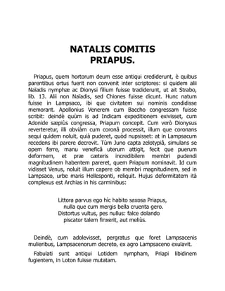 NATALIS COMITIS
PRIAPUS.
Priapus, quem hortorum deum esse antiqui crediderunt, è quibus
parentibus ortus fuerit non convenit inter scriptores: si quidem alii
Naïadis nymphæ ac Dionysi filium fuisse tradiderunt, ut ait Strabo,
lib. 13. Alii non Naïadis, sed Chiones fuisse dicunt. Hunc natum
fuisse in Lampsaco, ibi que civitatem sui nominis condidisse
memorant. Apollonius Venerem cum Baccho congressam fuisse
scribit: deindè quùm is ad Indicam expeditionem exivisset, cum
Adonide sæpiùs congressa, Priapum concepit. Cum verò Dionysus
reverteretur, illi obviàm cum coronâ processit, illum que coronans
sequi quidem noluit, quià puderet, quòd nupsisset: at in Lampsacum
recedens ibi parere decrevit. Tùm Juno capta zelotypiâ, simulans se
opem ferre, manu veneficâ uterum attigit, fecit que puerum
deformem, et præ cæteris incredibilem membri pudendi
magnitudinem habentem pareret, quem Priapum nominavit. Id cum
vidisset Venus, noluit illum capere ob membri magnitudinem, sed in
Lampsaco, urbe maris Hellesponti, reliquit. Hujus deformitatem ità
complexus est Archias in his carminibus:
Littora parvus ego hìc habito saxosa Priapus,
nulla que cum mergis bella cruenta gero.
Distortus vultus, pes nullus: falce dolando
piscator talem finxerit, aut meliùs.
Deindè, cum adolevisset, pergratus que foret Lampsacenis
mulieribus, Lampsacenorum decreto, ex agro Lampsaceno exulavit.
Fabulati sunt antiqui Lotidem nympham, Priapi libidinem
fugientem, in Loton fuisse mutatam.
 