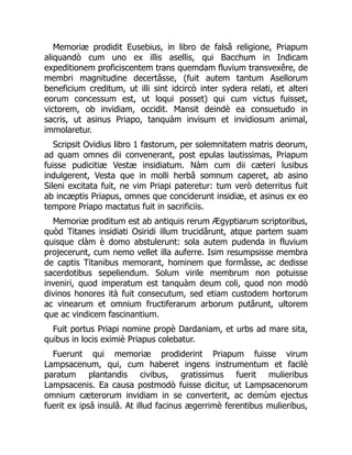 Memoriæ prodidit Eusebius, in libro de falsâ religione, Priapum
aliquandò cum uno ex illis asellis, qui Bacchum in Indicam
expeditionem proficiscentem trans quemdam fluvium transvexêre, de
membri magnitudine decertâsse, (fuit autem tantum Asellorum
beneficium creditum, ut illi sint idcircò inter sydera relati, et alteri
eorum concessum est, ut loqui posset) qui cum victus fuisset,
victorem, ob invidiam, occidit. Mansit deindè ea consuetudo in
sacris, ut asinus Priapo, tanquàm invisum et invidiosum animal,
immolaretur.
Scripsit Ovidius libro 1 fastorum, per solemnitatem matris deorum,
ad quam omnes dii convenerant, post epulas lautissimas, Priapum
fuisse pudicitiæ Vestæ insidiatum. Nàm cum dii cæteri lusibus
indulgerent, Vesta que in molli herbâ somnum caperet, ab asino
Sileni excitata fuit, ne vim Priapi pateretur: tum verò deterritus fuit
ab incæptis Priapus, omnes que conciderunt insidiæ, et asinus ex eo
tempore Priapo mactatus fuit in sacrificiis.
Memoriæ proditum est ab antiquis rerum Ægyptiarum scriptoribus,
quòd Titanes insidiati Osiridi illum trucidârunt, atque partem suam
quisque clàm è domo abstulerunt: sola autem pudenda in fluvium
projecerunt, cum nemo vellet illa auferre. Isim resumpsisse membra
de captis Titanibus memorant, hominem que formâsse, ac dedisse
sacerdotibus sepeliendum. Solum virile membrum non potuisse
inveniri, quod imperatum est tanquàm deum coli, quod non modò
divinos honores ità fuit consecutum, sed etiam custodem hortorum
ac vinearum et omnium fructiferarum arborum putârunt, ultorem
que ac vindicem fascinantium.
Fuit portus Priapi nomine propè Dardaniam, et urbs ad mare sita,
quibus in locis eximiè Priapus colebatur.
Fuerunt qui memoriæ prodiderint Priapum fuisse virum
Lampsacenum, qui, cum haberet ingens instrumentum et facilè
paratum plantandis civibus, gratissimus fuerit mulieribus
Lampsacenis. Ea causa postmodò fuisse dicitur, ut Lampsacenorum
omnium cæterorum invidiam in se converterit, ac demùm ejectus
fuerit ex ipsâ insulâ. At illud facinus ægerrimè ferentibus mulieribus,
 