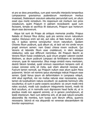 et pro se deos precantibus, cum post nonnullis interjectis temporibus
Lampsacenos gravissimus pudendorum membrorum morbus
invasisset, Dodonæum oraculum adeuntes percunctati sunt, an ullum
esset ejus morbi remedium. His responsum est morbum non priùs
cessaturum, quàm Priapum in patriam revocâssent: quod cum
fecissent, templa et sacrificia illi statuerunt, Priapum que hortorum
deum esse decreverunt.
Atque tot sunt de Priapo ab antiquis memoriæ prodita. Priapus
Naïadis et Dionysi filius dicitur, quià pro semine rerum naturalium
capitur. Dionysus enim sol est, aut calor, at Naïs humor, ut dictum
est, è quibus semina concipiuntur rerum naturalium. Quidam
Chiones filium putârunt, quià album sit, et lacti vel nivi simile rerum
propè omnium semen: nam Græci chiona nivem vocârunt. Qui
Veneris et Adonidis filium esse crediderunt, in idem denique
relabuntur, solis que differunt nominibus. Alii Priapum Bacchi ac
Veneris filium fuisse crediderunt, quià vinum propter calorem excitet
libidinem, ac deum putârunt Lampsaci ob fertilitatem et bonitatem
vinorum, quæ ibi nascerentur. Illius imago sinistrâ manu mentulam,
dextrâ falcem tenebat, quòd omnium nascentium temporis certi et
cuique concessi certa sit meta, quâ vitam abscindi necesse est.
Fuerunt tamen nonnulli, qui Priapum nullum esse alium quàm Pana
putaverint. Verùm vel nominis ipsius etymologia indicat Priapum esse
semen. Quòd Venus ipsum ob deformitatem in Lampsaco reliquit,
nihil aliud significat, nisi res multas naturæ esse necessarias, quas
tamen ob turpitudinem natura occultavit: sic pudenda hominum villis
occultantur, et sunt in parte corporis occultiore: sic anum modò intrà
nates occuluit, modò sub caudarum integumento locavit, modò ità
fecit occultum, ut in nonnullis eum dignoscere haud facile sit, ut in
piscibus modò non apparet omninò, ut in genere conchyliorum, et
testâ intectorum. Nam cum deformia sint, et ab ipsâ naturâ consultò
abscondita illa membra, tum turpia sunt illorum officia, quamvis
necessaria. Idcircò et nos aliquandò rei venereæ obscœnitatem ità
breviter expressimus:
 