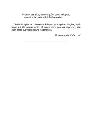 Nil amor est aliud, Veneris quàm parva voluptas,
quæ simul expleta est, inficit ora rubor.
Deformis igitur et obscœnus Priapus jure optimo fingitur, quià
turpis est illa naturæ actio: et quam nemo prorsùs appeteret, nisi
illam cæcâ suavitate natura respersisset.
Mythologiæ lib. V. Cap. XV.
 