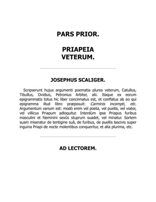 PARS PRIOR.
PRIAPEIA
VETERUM.
JOSEPHUS SCALIGER.
Scripserunt hujus argumenti poematia plures veterum, Catullus,
Tibullus, Ovidius, Petronius Arbiter, alii. Itaque ex eorum
epigrammatis totus hic liber concinnatus est, et conflatus ab eo qui
epigramma illud libro præposuit: Carminis incompti, etc.
Argumentum varium est: modò enim vel poeta, vel puella, vel viator,
vel villicus Priapum adloquitur. Interdùm ipse Priapus furibus
masculini et fœminini sexûs stuprum suadet, vel minatur. Sortem
suam miseratur de tentigine suâ, de furibus, de puellis lascivis super
inguina Priapi de nocte molentibus conqueritur, et alia plurima, etc.
AD LECTOREM.
 