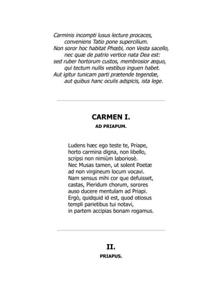 Carminis incompti lusus lecture procaces,
conveniens Tatio pone supercilium.
Non soror hoc habitat Phœbi, non Vesta sacello,
nec quæ de patrio vertice nata Dea est:
sed ruber hortorum custos, membrosior æquo,
qui tectum nullis vestibus inguen habet.
Aut igitur tunicam parti prætende tegendæ,
aut quibus hanc oculis adspicis, ista lege.
CARMEN I.
AD PRIAPUM.
Ludens hæc ego teste te, Priape,
horto carmina digna, non libello,
scripsi non nimiùm laboriosè.
Nec Musas tamen, ut solent Poetæ
ad non virgineum locum vocavi.
Nam sensus mihi cor que defuisset,
castas, Pieridum chorum, sorores
auso ducere mentulam ad Priapi.
Ergò, quidquid id est, quod otiosus
templi parietibus tui notavi,
in partem accipias bonam rogamus.
II.
PRIAPUS.
 